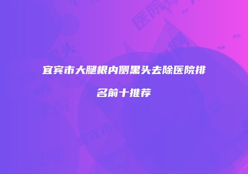 宜宾市大腿根内侧黑头去除医院排名前十推荐