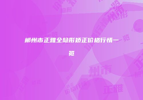 郴州市正雅全隐形矫正价格行情一览