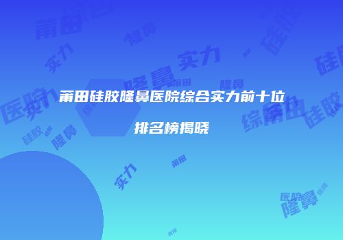 莆田硅胶隆鼻医院综合实力前十位排名榜揭晓