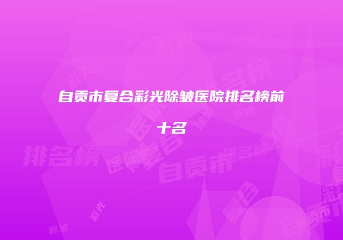 自贡市复合彩光除皱医院排名榜前十名