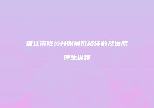 宿迁市隆鼻开眼角价格详解及医院医生推荐