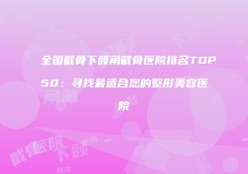 全国截骨下颌角截骨医院排名TOP50：寻找最适合您的整形美容医院
