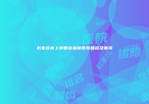 石家庄市上鄂智齿拔除医院排名及推荐
