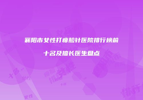 襄阳市女性打瘦脸针医院排行榜前十名及擅长医生盘点