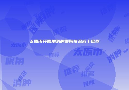 太原市开眼角消肿医院排名前十推荐