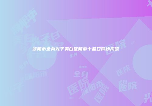 濮阳市全身光子美白医院前十名口碑榜揭晓