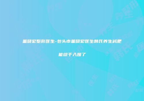 董晓宏整形医生-包头市董晓宏医生韩氏养生减肥能终于入围了