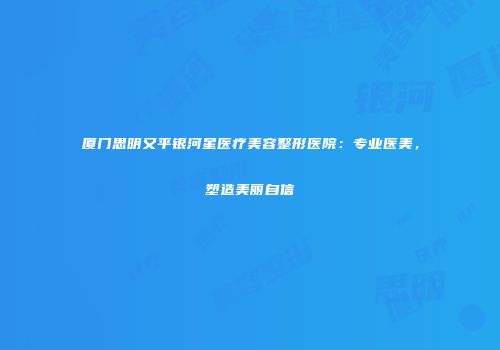 厦门思明又平银河星医疗美容整形医院：专业医美，塑造美丽自信