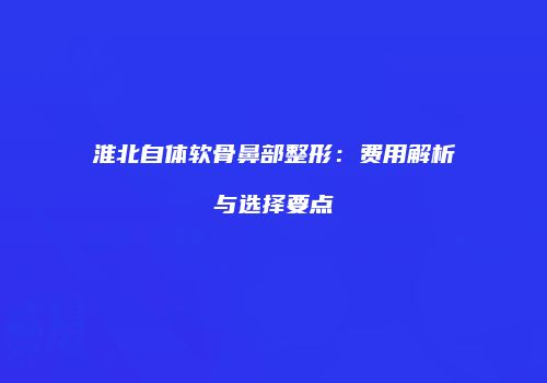 淮北自体软骨鼻部整形：费用解析与选择要点