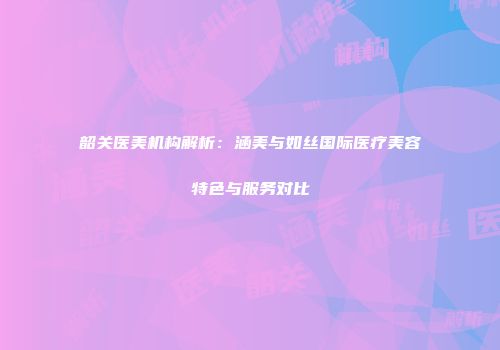 韶关医美机构解析：涵美与如丝国际医疗美容特色与服务对比