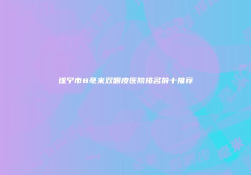 遂宁市8毫米双眼皮医院排名前十推荐