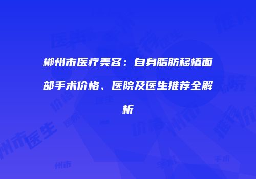 郴州市医疗美容：自身脂肪移植面部手术价格、医院及医生推荐全解析