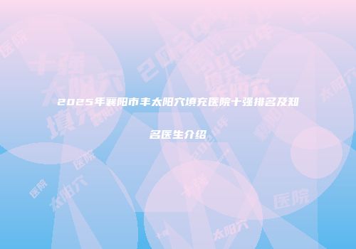 2025年襄阳市丰太阳穴填充医院十强排名及知名医生介绍