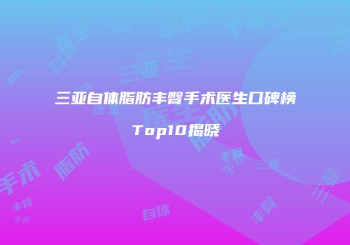 三亚自体脂肪丰臀手术医生口碑榜Top10揭晓