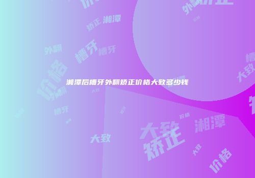 湘潭后槽牙外翻矫正价格大致多少钱