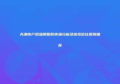 天津市产后缩阴整形市场分析及高性价比医院推荐