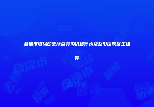盘锦市玻尿酸去除唇鼻沟价格行情及整形医院医生推荐