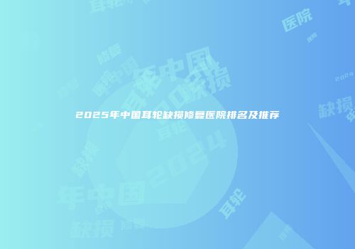 2025年中国耳轮缺损修复医院排名及推荐