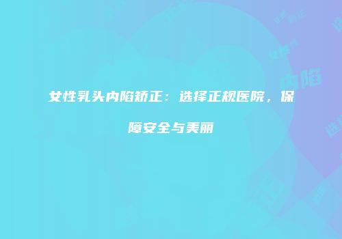 女性乳头内陷矫正：选择正规医院，保障安全与美丽