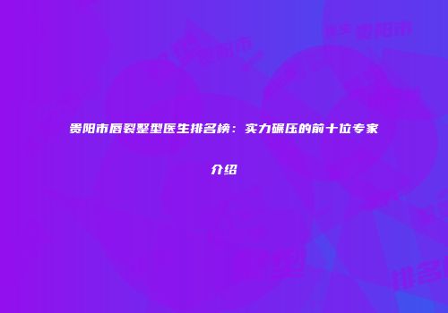 贵阳市唇裂整型医生排名榜：实力碾压的前十位专家介绍