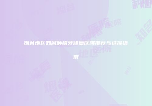 烟台地区知名种植牙修复医院推荐与选择指南