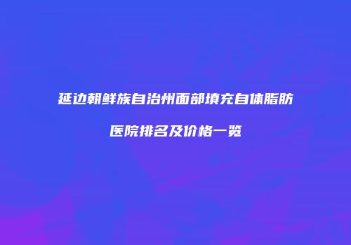延边朝鲜族自治州面部填充自体脂肪医院排名及价格一览