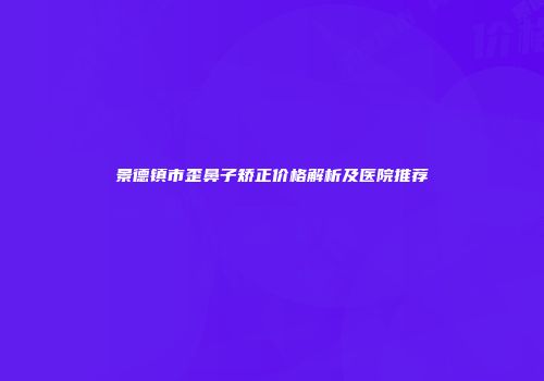 景德镇市歪鼻子矫正价格解析及医院推荐
