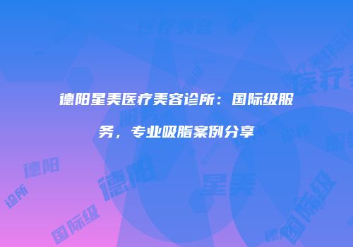 德阳星美医疗美容诊所：国际级服务，专业吸脂案例分享