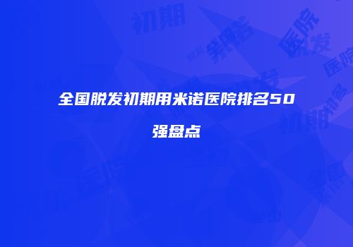 全国脱发初期用米诺医院排名50强盘点