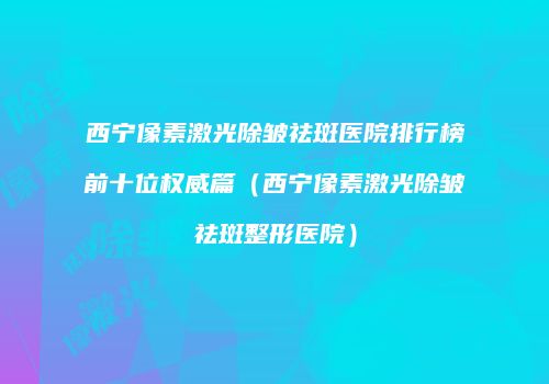西宁像素激光除皱祛斑医院排行榜前十位权威篇（西宁像素激光除皱祛斑整形医院）