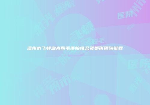 温州市飞顿激光脱毛医院排名及整形医院推荐