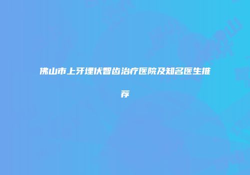 佛山市上牙埋伏智齿治疗医院及知名医生推荐