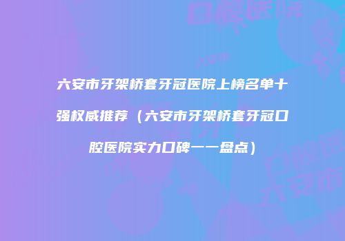 六安市牙架桥套牙冠医院上榜名单十强权威推荐（六安市牙架桥套牙冠口腔医院实力口碑一一盘点）