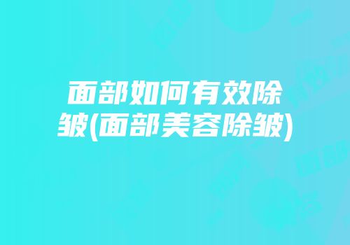面部如何有效除皱(面部美容除皱)