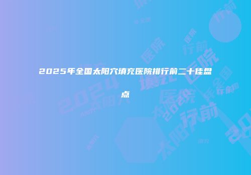 2025年全国太阳穴填充医院排行前二十佳盘点