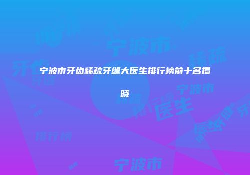 宁波市牙齿稀疏牙缝大医生排行榜前十名揭晓