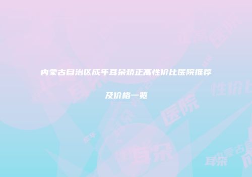 内蒙古自治区成年耳朵矫正高性价比医院推荐及价格一览