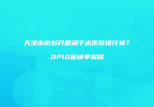 天津市微创开眼角手术医院排行榜TOP10新榜单揭晓