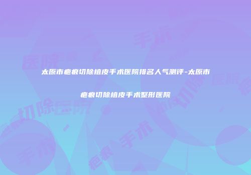 太原市疤痕切除植皮手术医院排名人气测评-太原市疤痕切除植皮手术整形医院