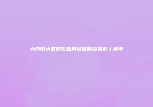 大同市小耳畸形耳再造医院排名前十榜单