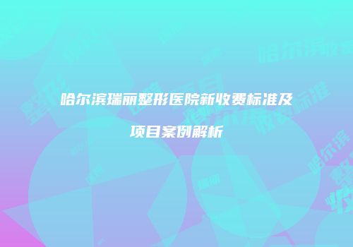 哈尔滨瑞丽整形医院新收费标准及项目案例解析