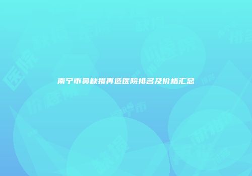 南宁市鼻缺损再造医院排名及价格汇总