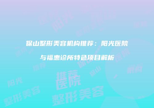 保山整形美容机构推荐：阳光医院与福惠诊所特色项目解析