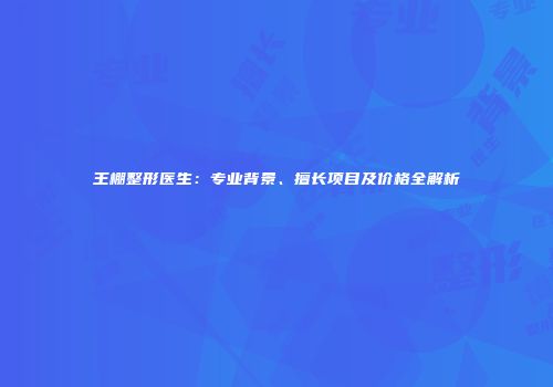 王棚整形医生：专业背景、擅长项目及价格全解析
