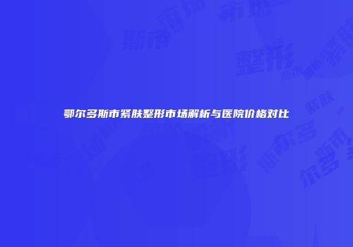 鄂尔多斯市紧肤整形市场解析与医院价格对比