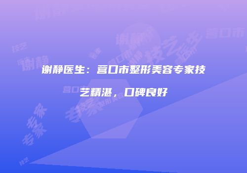 谢静医生：营口市整形美容专家技艺精湛，口碑良好