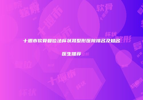 十堰市软骨复位法杯状耳整形医院排名及知名医生推荐