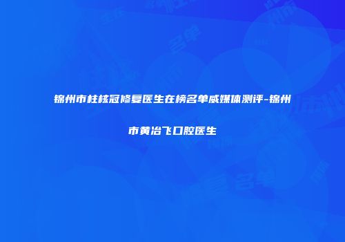 锦州市柱核冠修复医生在榜名单威媒体测评-锦州市黄冶飞口腔医生