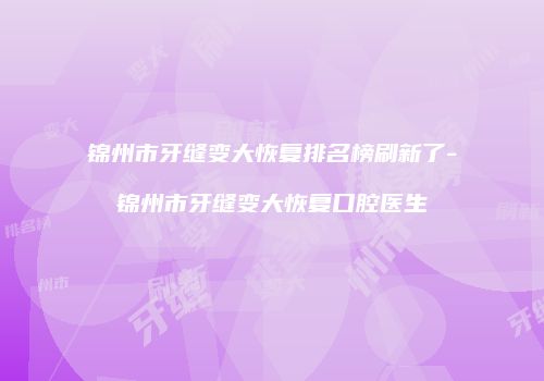 锦州市牙缝变大恢复排名榜刷新了-锦州市牙缝变大恢复口腔医生