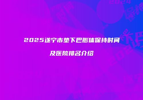 2025遂宁市垫下巴膨体保持时间及医院排名介绍